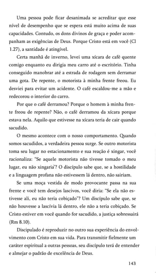 Uma pessoa pode ficar desanimada se acreditar que esse
nível de desempenho que se espera está muito acima de suas
capacidades. Contudo, os dons divinos de graça e poder acom­
panham as exigências de Deus. Porque Cristo está em você (Cl
1.27), a santidade é atingível.
Certa manhã de inverno, levei uma xícara de café quente
comigo enquanto eu dirigia meu carro até o escritório. Tinha
conseguido manobrar até a estrada de rodagem sem derramar
uma gota. De repente, o motorista à minha frente freou. Eu
desviei para evitar um acidente. O café escaldou-me a mão e
redecorou o interior do carro.
Por que o café derramou? Porque o homem à minha fren­
te freou de repente? Não, o café derramou da xícara porque
estava nela. Aquilo que estivesse na xícara teria de cair quando
sacudido.
O mesmo acontece com o nosso comportamento. Quando
somos sacudidos, a verdadeira pessoa surge. Se outro motorista
toma seu lugar no estacionamento e sua reação é xingar, você
racionaliza: “Se aquele motorista não tivesse tomado o meu
lugar, eu não xingaria’? O discípulo sabe que, se a hostilidade
e a linguagem profana não estivessem lá dentro, não sairiam.
Se uma moça vestida de modo provocante passa na sua
frente e você tem desejos lascivos, você diria: “Se ela não es­
tivesse ali, eu não teria cobiçado”? Um discípulo sabe que, se
não houvesse a lascívia lá dentro, ele não a teria cobiçado. Se
Cristo estiver em você quando for sacudido, a justiça sobressairá
(Rm 8.10).
Discipulado é reproduzir no outro sua experiência do envol­
vimento com Cristo em sua vida. Para transmitir fielmente um
caráter espiritual a outras pessoas, seu discípulo terá de entender
e almejar o padrão de excelência de Deus.
143
 