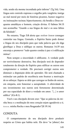 vida, sendo ela mesma incendiada pelo inferno” (Tg 3.6). Uma
língua sem controle expressa o orgulho pela vangloria; instiga
ao mal moral por meio de histórias picantes, humor negativo
ou insinuações racistas; hipocritamente, ela bendiz a Deus en­
quanto amaldiçoa o homem, criação divina. O Salmos 34.13
nos aconselha: “Guarde a sua língua do mal e os seus lábios
da falsidade”.
No entanto, Tiago 3.8 alerta que nenhum homem consegue
controlar sua língua. Contudo, o Espírito Santo pode domar
a língua do seu discípulo para que toda palavra que ele diga
glorifique a Deus e edifique os outros. Romanos 14.19 nos
encoraja a promover “tudo quanto conduz à paz e à edificação
mútua”.
Nem sempre a sinceridade é edificante. A verdade pode
ser terrivelmente destrutiva. Seu discípulo terá de depender
totalmente da direção do Espírito para edificar os outros sem
comprometer a verdade. Ele precisará corrigir outros sem
diminuir a disposição deles de aprender. Ele será chamado a
estimular um padrão de excelência sem frustrar a motivação
de se esforçar. Espera-se dele que carregue os fardos de outros,
em simpatia, sem fomentar a autopiedade. A efetividade de
seu investimento nos outros será fortemente determinada
por sua capacidade de dizer a verdade em amor. “[...] o amor
edifica” (ICo 8.1).
Você e seu discípulo devem orar: “Que as palavras da mi­
nha boca e a meditação do meu coração sejam agradáveis a ti,
Senhor, minha Rocha e meu Resgatador”(Sl 19.14)
CONDUTA
O comportamento de seu discípulo deve produzir
respeito ao Cristo que habita nele. Ele deve “se [abster] dos
145
 