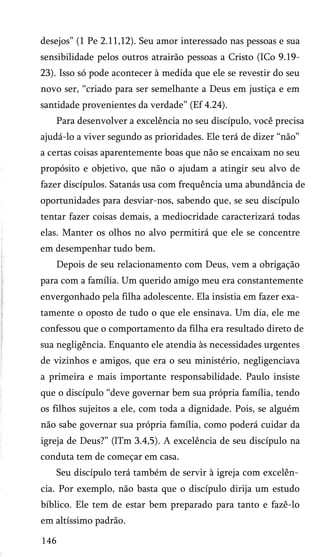 desejos” (1 Pe 2.11,12). Seu amor interessado nas pessoas e sua
sensibilidade pelos outros atrairão pessoas a Cristo (ICo 9.19-
23). Isso só pode acontecer à medida que ele se revestir do seu
novo ser, “criado para ser semelhante a Deus em justiça e em
santidade provenientes da verdade” (Ef 4.24).
Para desenvolver a excelência no seu discípulo, você precisa
ajudá-lo a viver segundo as prioridades. Ele terá de dizer “não”
a certas coisas aparentemente boas que não se encaixam no seu
propósito e objetivo, que não o ajudam a atingir seu alvo de
fazer discípulos. Satanás usa com frequência uma abundância de
oportunidades para desviar-nos, sabendo que, se seu discípulo
tentar fazer coisas demais, a mediocridade caracterizará todas
elas. Manter os olhos no alvo permitirá que ele se concentre
em desempenhar tudo bem.
Depois de seu relacionamento com Deus, vem a obrigação
para com a família. Um querido amigo meu era constantemente
envergonhado pela filha adolescente. Ela insistia em fazer exa­
tamente o oposto de tudo o que ele ensinava. Um dia, ele me
confessou que o comportamento da filha era resultado direto de
sua negligência. Enquanto ele atendia às necessidades urgentes
de vizinhos e amigos, que era o seu ministério, negligenciava
a primeira e mais importante responsabilidade. Paulo insiste
que o discípulo “deve governar bem sua própria família, tendo
os filhos sujeitos a ele, com toda a dignidade. Pois, se alguém
não sabe governar sua própria família, como poderá cuidar da
igreja de Deus?” (lTm 3.4,5). A excelência de seu discípulo na
conduta tem de começar em casa.
Seu discípulo terá também de servir à igreja com excelên­
cia. Por exemplo, não basta que o discípulo dirija um estudo
bíblico. Ele tem de estar bem preparado para tanto e fazê-lo
em altíssimo padrão.
146
 