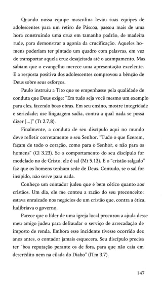 Quando nossa equipe masculina levou suas equipes de
adolescentes para um retiro de Páscoa, passou mais de uma
hora construindo uma cruz em tamanho padrão, de madeira
rude, para demonstrar a agonia da crucificação. Aqueles ho­
mens poderiam ter pintado um quadro com palavras, em vez
de transportar aquela cruz desajeitada até o acampamento. Mas
sabiam que o evangelho merece uma apresentação excelente.
E a resposta positiva dos adolescentes comprovou a bênção de
Deus sobre seus esforços.
Paulo instruiu a Tito que se empenhasse pela qualidade de
conduta que Deus exige: “Em tudo seja você mesmo um exemplo
para eles, fazendo boas obras. Em seu ensino, mostre integridade
e seriedade; use linguagem sadia, contra a qual nada se possa
dizer [...]” (Tt 2.7,8).
Finalmente, a conduta de seu discípulo aqui no mundo
deve refletir corretamente o seu Senhor. “Tudo o que fizerem,
façam de todo o coração, como para o Senhor, e nao para os
homens” (Cl 3.23). Se o comportamento do seu discípulo for
modelado no de Cristo, ele é sal (Mt 5.13). E o “cristão salgado”
faz que os homens tenham sede de Deus. Contudo, se o sal for
insípido, não serve para nada.
Conheço um contador judeu que é bem cético quanto aos
cristãos. Um dia, ele me contou a razão do seu preconceito:
estava enraizado nos negócios de um cristão que, contra a ética,
ludibriava o governo.
Parece que o líder de uma igreja local procurou a ajuda desse
meu amigo judeu para defraudar o serviço de arrecadação de
imposto de renda. Embora esse incidente tivesse ocorrido dez
anos antes, o contador jamais esquecera. Seu discípulo precisa
ter “boa reputação perante os de fora, para que não caia em
descrédito nem na cilada do Diabo” (lTm 3.7).
147
 