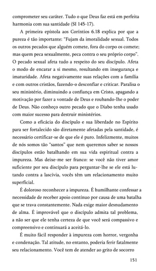 comprometer seu caráter. Tudo o que Deus faz está em perfeita
harmonia com sua santidade (SI 145-17).
A primeira epístola aos Coríntios 6.18 explica por que a
pureza é tão importante: “Fujam da imoralidade sexual. Todos
os outros pecados que alguém comete, fora do corpo os comete;
mas quem peca sexualmente, peca contra o seu próprio corpo”.
O pecado sexual afeta tudo a respeito do seu discípulo. Afeta
o modo de encarar a si mesmo, resultando em insegurança e
imaturidade. Afeta negativamente suas relações com a família
e com outros cristãos, fazendo-o desconfiar e criticar. Paralisa o
seu ministério, diminuindo a confiança em Cristo, apagando a
motivação por fazer a vontade de Deus e roubando-lhe o poder
de Deus. Não conheço outro pecado que o Diabo tenha usado
com maior sucesso para destruir ministérios.
Como a eficácia do discípulo e sua liberdade no Espírito
para ser fortalecido são diretamente afetadas pela santidade, é
necessário certificar-se de que ele é puro. Infelizmente, muitos
de nós somos tão “santos” que nem queremos saber se nossos
discípulos estão batalhando em sua vida espiritual contra a
impureza. Mas deixe-me ser franco: se você não tiver amor
suficiente por seu discípulo para perguntar-lhe se ele está lu­
tando contra a lascívia, vocês têm um relacionamento muito
superficial.
É doloroso reconhecer a impureza. É humilhante confessar a
necessidade de receber apoio contínuo por causa de uma batalha
que se trava constantemente. Nada exige maior desnudamento
de alma. É improvável que o discípulo admita tal problema,
a não ser que ele tenha certeza de que você será compassivo e
compreensivo e continuará a aceitá-lo.
É muito fácil responder à impureza com horror, vergonha
e condenação. Tal atitude, no entanto, poderia ferir fatalmente
seu relacionamento. Você tem de atender ao grito de socorro
151
 