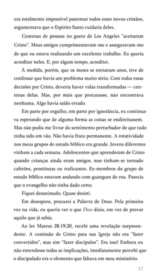 era totalmente impossível pastorear todos esses novos cristãos,
argumentava que o Espírito Santo cuidaria deles.
Centenas de pessoas no gueto de Los Angeles “aceitaram
Cristo”. Meus amigos cumprimentavam-me e asseguravam-me
de que eu estava realizando um excelente trabalho. Eu queria
acreditar neles. E, por algum tempo, acreditei.
À medida, porém, que os meses se tornaram anos, tive de
confessar que havia um problema muito sério. Com todas essas
decisões por Cristo, deveria haver vidas transformadas — cen­
tenas delas. Mas, por mais que procurasse, nao encontrava
nenhuma. Algo havia saído errado.
Em parte por orgulho, em parte por ignorância, eu continua­
va esperando que de alguma forma as coisas se endireitassem.
Mas nao podia me livrar do sentimento perturbador de que tudo
tinha sido em vão. Não havia fruto permanente. A rotatividade
nos meus grupos de estudo bíblico era grande. Jovens diferentes
vinham a cada semana. Adolescentes que aprenderam de Cristo
quando crianças ainda eram amigos, mas tinham-se tornado
cafetões, prostitutas ou traficantes. Ex-membros do grupo de
estudo bíblico estavam andando com guangues de rua. Parecia
que o evangelho não tinha dado certo.
Fiquei desanimado. Quase desisti.
Em desespero, procurei a Palavra de Deus. Pela primeira
vez na vida, eu queria ver o que Deus dizia, em vez de provar
aquilo que já sabia.
Ao ler Mateus 28.19,20, recebi uma revelação surpreen­
dente. A comissão de Cristo para sua Igreja não era “fazer
convertidos”, mas sim “fazer discípulos”. Era isso! Embora eu
não entendesse todas as implicações, imediatamente percebi que
o discipulado era o elemento que faltava em meu ministério.
 