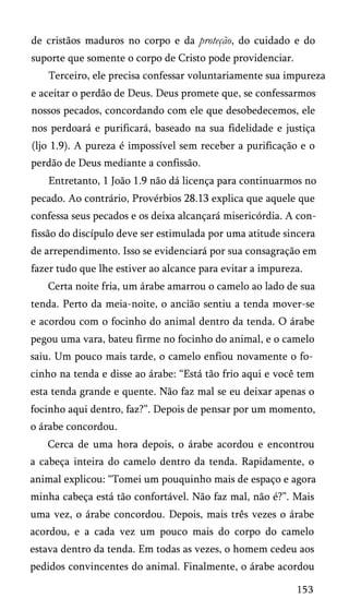 de cristãos maduros no corpo e da proteção, do cuidado e do
suporte que somente o corpo de Cristo pode providenciar.
Terceiro, ele precisa confessar voluntariamente sua impureza
e aceitar o perdão de Deus. Deus promete que, se confessarmos
nossos pecados, concordando com ele que desobedecemos, ele
nos perdoará e purificará, baseado na sua fidelidade e justiça
(ljo 1.9). A pureza é impossível sem receber a purificação e o
perdão de Deus mediante a confissão.
Entretanto, 1 João 1.9 não dá licença para continuarmos no
pecado. Ao contrário, Provérbios 28.13 explica que aquele que
confessa seus pecados e os deixa alcançará misericórdia. A con­
fissão do discípulo deve ser estimulada por uma atitude sincera
de arrependimento. Isso se evidenciará por sua consagração em
fazer tudo que lhe estiver ao alcance para evitar a impureza.
Certa noite fria, um árabe amarrou o camelo ao lado de sua
tenda. Perto da meia-noite, o ancião sentiu a tenda mover-se
e acordou com o focinho do animal dentro da tenda. O árabe
pegou uma vara, bateu firme no focinho do animal, e o camelo
saiu. Um pouco mais tarde, o camelo enfiou novamente o fo­
cinho na tenda e disse ao árabe: “Está tão frio aqui e você tem
esta tenda grande e quente. Não faz mal se eu deixar apenas o
focinho aqui dentro, faz?”. Depois de pensar por um momento,
o árabe concordou.
Cerca de uma hora depois, o árabe acordou e encontrou
a cabeça inteira do camelo dentro da tenda. Rapidamente, o
animal explicou: “Tomei um pouquinho mais de espaço e agora
minha cabeça está tão confortável. Não faz mal, não é?”. Mais
uma vez, o árabe concordou. Depois, mais três vezes o árabe
acordou, e a cada vez um pouco mais do corpo do camelo
estava dentro da tenda. Em todas as vezes, o homem cedeu aos
pedidos convincentes do animal. Finalmente, o árabe acordou
153
 