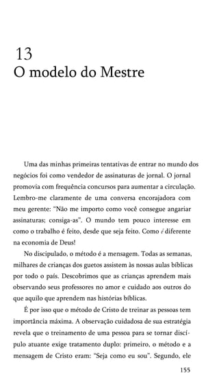 13
O modelo do Mestre
Uma das minhas primeiras tentativas de entrar no mundo dos
negócios foi como vendedor de assinaturas de jornal. O jornal
promovia com frequência concursos para aumentar a circulação.
Lembro-me claramente de uma conversa encorajadora com
meu gerente: “Não me importo como você consegue angariar
assinaturas; consiga-as”. O mundo tem pouco interesse em
como o trabalho é feito, desde que seja feito. Como é diferente
na economia de Deus!
No discipulado, o método é a mensagem. Todas as semanas,
milhares de crianças dos guetos assistem às nossas aulas bíblicas
por todo o país. Descobrimos que as crianças aprendem mais
observando seus professores no amor e cuidado aos outros do
que aquilo que aprendem nas histórias bíblicas.
É por isso que o método de Cristo de treinar as pessoas tem
importância máxima. A observação cuidadosa de sua estratégia
revela que o treinamento de uma pessoa para se tornar discí­
pulo atuante exige tratamento duplo: primeiro, o método e a
mensagem de Cristo eram: “Seja como eu sou”. Segundo, ele
155
 