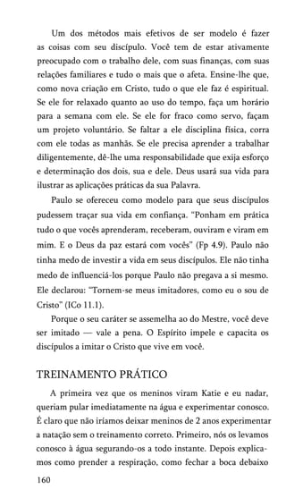 Um dos métodos mais efetivos de ser modelo é fazer
as coisas com seu discípulo. Você tem de estar ativamente
preocupado com o trabalho dele, com suas finanças, com suas
relações familiares e tudo o mais que o afeta. Ensine-lhe que,
como nova criação em Cristo, tudo o que ele faz é espiritual.
Se ele for relaxado quanto ao uso do tempo, faça um horário
para a semana com ele. Se ele for fraco como servo, façam
um projeto voluntário. Se faltar a ele disciplina física, corra
com ele todas as manhãs. Se ele precisa aprender a trabalhar
diligentemente, dê-lhe uma responsabilidade que exija esforço
e determinação dos dois, sua e dele. Deus usará sua vida para
ilustrar as aplicações práticas da sua Palavra.
Paulo se ofereceu como modelo para que seus discípulos
pudessem traçar sua vida em confiança. “Ponham em prática
tudo o que vocês aprenderam, receberam, ouviram e viram em
mim. E o Deus da paz estará com vocês” (Fp 4.9). Paulo não
tinha medo de investir a vida em seus discípulos. Ele não tinha
medo de influenciá-los porque Paulo não pregava a si mesmo.
Ele declarou: “Tornem-se meus imitadores, como eu o sou de
Cristo” (ICo 11.1).
Porque o seu caráter se assemelha ao do Mestre, você deve
ser imitado — vale a pena. O Espírito impele e capacita os
discípulos a imitar o Cristo que vive em você.
TREINAMENTO PRÁTICO
A primeira vez que os meninos viram Katie e eu nadar,
queriam pular imediatamente na água e experimentar conosco.
É claro que não iríamos deixar meninos de 2 anos experimentar
a natação sem o treinamento correto. Primeiro, nós os levamos
conosco à água segurando-os a todo instante. Depois explica­
mos como prender a respiração, como fechar a boca debaixo
160
 