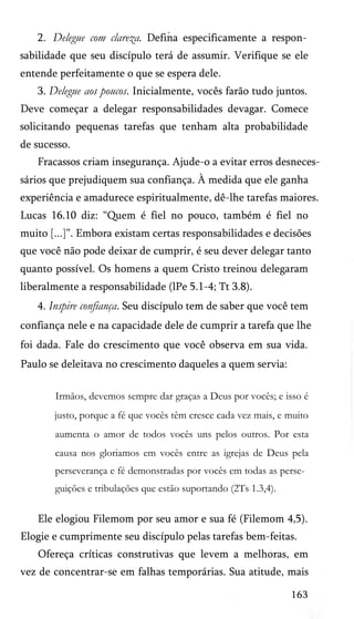 2. Delegue com clareza. Defina especificamente a respon­
sabilidade que seu discípulo terá de assumir. Verifique se ele
entende perfeitamente o que se espera dele.
3. Delegue aos poucos. Inicialmente, vocês farão tudo juntos.
Deve começar a delegar responsabilidades devagar. Comece
solicitando pequenas tarefas que tenham alta probabilidade
de sucesso.
Fracassos criam insegurança. Ajude-o a evitar erros desneces­
sários que prejudiquem sua confiança. À medida que ele ganha
experiência e amadurece espiritualmente, dê-lhe tarefas maiores.
Lucas 16.10 diz: “Quem é fiel no pouco, também é fiel no
muito [...]”. Embora existam certas responsabilidades e decisões
que você não pode deixar de cumprir, é seu dever delegar tanto
quanto possível. Os homens a quem Cristo treinou delegaram
liberalmente a responsabilidade (lPe 5.1-4; Tt 3.8).
4. Inspire confiança. Seu discípulo tem de saber que você tem
confiança nele e na capacidade dele de cumprir a tarefa que lhe
foi dada. Fale do crescimento que você observa em sua vida.
Paulo se deleitava no crescimento daqueles a quem servia:
Irmãos, devemos sempre dar graças a Deus por vocês; e isso é
justo, porque a fé que vocês têm cresce cada vez mais, e muito
aumenta o amor de todos vocês uns pelos outros. Por esta
causa nos gloriamos em vocês entre as igrejas de Deus pela
perseverança e fé demonstradas por vocês em todas as perse­
guições e tribulações que estão suportando (2Ts 1.3,4).
Ele elogiou Filemom por seu amor e sua fé (Filemom 4,5).
Elogie e cumprimente seu discípulo pelas tarefas bem-feitas.
Ofereça críticas construtivas que levem a melhoras, em
vez de concentrar-se em falhas temporárias. Sua atitude, mais
163
 
