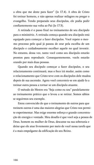a obra que me deste para fazer” (Jo 17.4). A obra de Cristo
foi treinar homens, e nao apenas realizar milagres ou pregar o
evangelho. Tendo preparado seus discípulos, ele podia pedir
confiantemente sua volta ao Pai (Jo 17.5).
A retirada é o passo final no treinamento de seu discípulo
para o ministério. A retirada começa quando seu discípulo está
equipado para começar a fazer discípulos. Você repete o mes­
mo processo pelo qual já passou de orar pela escolha de um
discípulo e cuidadosamente escolher aquele no qual investir.
No entanto, dessa vez, tanto você como seu discípulo estarão
prontos para reproduzir. Consequentemente, vocês estarão
orando por mais duas pessoas.
Quando seu discípulo começar a fazer discípulos, o seu
relacionamento continuará, mas o foco irá mudar, assim como
o relacionamento que Cristo teve com os discípulos dele mudou
depois de sua ascensão. Agora você concentra-se em ajudá-lo a
treinar outra pessoa a tornar-se um discípulo atuante.
O método do Mestre era “Seja como eu sou” paralelamente
ao treinamento prático que o levou a se retirar. Somos sábios
se seguirmos seu exemplo.
Estou convencido de que o treinamento de outros para que
treinem outros é uma das maiores alegrias que Cristo nos permi­
te experimentar. Mas exige enorme esforço e grande concentra­
ção de energia e vontade. Meu desafio é que você seja a pessoa de
Deus, homem ou mulher de Deus, descanse na sua soberania e
deixe que ele atue livremente por meio de você nessa tarefa que
é a mais empolgante da edificação do seu Reino.
166
 