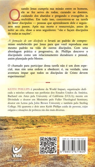Q
uando Jesus cumpriu sua missão entre os homens,
ele se fez servo de todos, curando os doentes,
cuidando dos abatidos e pregando o evangelho às
multidões. Em tudo isso, concentrou-se na tarefa
de fazer discípulos — pessoas que aprendessem dele e seguis­
sem seus passos. Após sua morte e ressurreição, antes de
subir ao céu, disse a seus seguidores: "vão e façam discípulos
de todas as nações".
A formação de um discípulo o levará ao padrão de compro­
misso estabelecido por Jesus para que você reproduza esse
mesmo padrão na vida de outros discípulos. Com uma
abordagem prática e progressiva, dr. Phillips descreve o
discipulado como um relacionamento duradouro e pessoal,
assim planejado pelo Mestre.
O chamado para participar dessa tarefa não é um dom espe­
cial, mas sim uma ordem a obedecer; é, na verdade, uma
aventura ímpar que todos os discípulos de Cristo devem
experimentar!
-------------------------------------------
KEITH PHILLIPS é presidente da World Impact, organização dedi­
cada a missões urbanas nas periferias dos Estados Unidos da América.
Bacharel em Artes pela University of Califórnia (UCLA); mestre em
Divindade e doutor em Ministério pelo Fuller Theological Seminary;
doutor em Letras pela John Brown University e também pelo Sterling
College. Há quarenta e dois anos Keith Phillips cuida de pessoas, cujas
origens e situações de pobreza são das mais diversas.
 