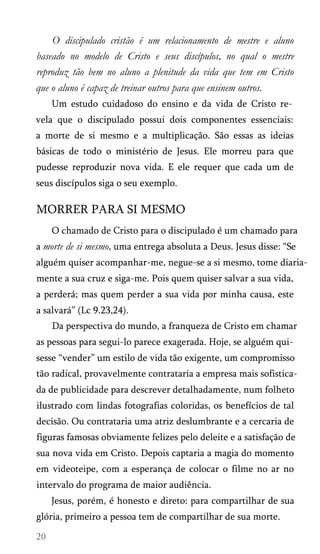 O discipulado cristão é um relacionamento de mestre e aluno
baseado no modelo de Cristo e seus discípulos, no qual o mestre
reproduz tão bem no aluno a plenitude da vida que tem em Cristo
que o aluno é capaz de treinar outros para que ensinem outros.
Um estudo cuidadoso do ensino e da vida de Cristo re­
vela que o discipulado possui dois componentes essenciais:
a morte de si mesmo e a multiplicação. São essas as ideias
básicas de todo o ministério de Jesus. Ele morreu para que
pudesse reproduzir nova vida. E ele requer que cada um de
seus discípulos siga o seu exemplo.
MORRER PARA SI MESMO
O chamado de Cristo para o discipulado é um chamado para
a morte de si mesmo, uma entrega absoluta a Deus. Jesus disse: “Se
alguém quiser acompanhar-me, negue-se a si mesmo, tome diaria­
mente a sua cruz e siga-me. Pois quem quiser salvar a sua vida,
a perderá; mas quem perder a sua vida por minha causa, este
a salvará” (Lc 9.23,24).
Da perspectiva do mundo, a franqueza de Cristo em chamar
as pessoas para segui-lo parece exagerada. Hoje, se alguém qui­
sesse “vender” um estilo de vida tão exigente, um compromisso
tão radical, provavelmente contrataria a empresa mais sofistica­
da de publicidade para descrever detalhadamente, num folheto
ilustrado com lindas fotografias coloridas, os benefícios de tal
decisão. Ou contrataria uma atriz deslumbrante e a cercaria de
figuras famosas obviamente felizes pelo deleite e a satisfação de
sua nova vida em Cristo. Depois captaria a magia do momento
em videoteipe, com a esperança de colocar o filme no ar no
intervalo do programa de maior audiência.
Jesus, porém, é honesto e direto: para compartilhar de sua
glória, primeiro a pessoa tem de compartilhar de sua morte.
 