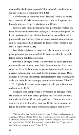 quando lhe obedeceram, quando ‘eles, deixando imediatamente
seu pai e o barco, o seguiram” (Mt 4.22)
A obediência à ordem de Cristo “Siga-me” resulta na morte
de si mesmo. O cristianismo sem essa morte é apenas uma
filosofia abstrata. É um cristianismo sem Cristo.
Talvez o erro fundamental cometido por muitos cristãos seja
fazer distinção entre receber a salvação e tornar-se discípulo. Co­
locam as duas coisas em níveis diferentes de maturidade cristã,
presumindo que é aceitável ser salvo sem assumir compromisso
com as exigências mais radicais de Jesus, como “tomar a sua
cruz” e segui-lo (Mt 10.38).
Essa ideia baseia-se na crença errada de que a salvação é
principalmente para o benefício do homem a fim de torná-lo
feliz e evitar a condenação eterna.
Embora a salvação venha ao encontro da mais profunda
necessidade do homem, essa ideia humanista de fazer uma
coisa em favor do bem-estar da pessoa ignora completamente
a razão fundamental pela qual Cristo morreu na cruz. Deus
concede a salvação aos homens principalmente para trazer glória
a ele por meio de um povo que tem o caráter de seu Filho (Ef
1.12). A glória de Deus é mais importante do que o bem-estar
do homem (Is 43.7).
Ninguém que compreenda o propósito da salvação ousa­
ria especular que uma pessoa pudesse ser salva sem aceitar o
senhorio de Cristo. Cristo não pode ser o Senhor da minha
vida se eu for o senhor dela. Para que Cristo esteja no controle,
tenho de morrer. Não posso me tornar discípulo sem morrer
1 Nossa salvação é fundamentada na graça de Deus e dela decorrente.
A graça de Deus é a fonte. Nossa fé é o instrumento. Mas nossa obediência
é a resposta ordenada ao homem, como também a inegável evidência da
salvação (Efésios 2.8-10). É a prova da nossa fé. Por isso, Tiago declara
que “a fé sem obras é morta” (Tiago 2.17).
22
 