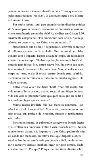 para mim mesmo e sem me identificar com Cristo, que morreu
pelos meus pecados (Mc 8.34). O discípulo segue o seu Mestre
até mesmo à cruz.
Por muito tempo, lutei para entender as implicações práticas
de “morrer para si mesmo”. Como essa determinada autorrenún-
cia se manifestaria em minha vida? Ao meditar em Gálatas 2.20,
finalmente compreendi: “Fui crucificado com Cristo. Assim, já
não sou eu quem vive, mas Cristo vive em mim [...]”.
Suponhamos que no dia 1 ° de janeiro eu estivesse sobrevoan­
do o Kansas quando o avião explodiu. Meu corpo caiu no chão,
e morri com o impacto. Depois de algum tempo, um fazendeiro
encontrou meu corpo. Não havia pulsação, nenhuma batida do
coração nem fôlego. Meu corpo estava frio. Era óbvio que eu es­
tava morto. O fazendeiro fez uma cova. Mas, ao colocar meu
corpo na terra, o dia já estava escuro demais para cobri-lo.
Decidindo que terminaria o trabalho na manhã seguinte, ele
voltou para casa.
Então Cristo veio e me disse: “Keith, você está morto. Sua
vida sobre a Terra acabou, mas eu soprarei um fôlego de nova
vida em você se prometer fazer qualquer coisa que eu pedir e
ir a qualquer lugar que eu mandar”.
Minha reação imediata foi: “De maneira nenhuma. Isso
não é razoável. É escravidão”. Mas, então, reconhecendo que
não estava em posição de negociar, sincera e rapidamente
concordei.
Instantaneamente, os pulmões, o coração e os demais órgãos
vitais voltaram a funcionar. Voltei à vida. Nasci de novo. Daquele
momento em diante, não importava o que Cristo pedisse de mim
ou aonde me mandasse, eu estava mais que disposto a obede­
cer-lhe. Nenhuma tarefa seria por demais difícil, nenhum ho­
rário cansativo demais, nenhum lugar perigoso demais. Nada
era sem motivo. Por quê? Porque eu não tinha direito sobre
 