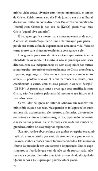 minha vida; estava vivendo com tempo emprestado, o tempo
de Cristo. Keith morrera no dia 1° de janeiro em um milharal
do Kansas. Então eu podia dizer com Paulo: “Estou crucificado
[morri] com Cristo; já não sou eu [Keith] quem vive, mas
Cristo [quem] vive em mim”.
É isso que significa morrer para si mesmo e nascer de novo.
A ordem de Cristo “Siga-me” é uma determinação para partici­
par de sua morte a fim de experimentar uma nova vida. Você se
torna morto para si mesmo totalmente consagrado a ele.
Um grande paradoxo da vida está em que existe imensa
liberdade nessa morte. O morto já não se preocupa com seus
direitos, com sua independência ou com as opiniões dos outros
a seu respeito. Ao unir-se espiritualmente ao Cristo crucificado,
riquezas, segurança e status — as coisas que o mundo tanto
almeja — perdem o valor. “Os que pertencem a Cristo Jesus
crucificaram a carne, com as suas paixões e os seus desejos”
(G1 5.24). A pessoa que toma a cruz, que está crucificada com
Cristo, não fica ansiosa pelo amanhã porque o seu futuro está
nas mãos de outro.
Certo líder da igreja no interior sonhava em realizar um
ministério ousado nas ruas. Mas quando os milagres pelos quais
ansiava não aconteceram, ele recorreu a fantasias, distorcendo
encontros e criando eventos imaginários, esperando conseguir
o respeito das pessoas. Ele se tornara escravo de suas visões de
grandeza, cativo de suas próprias esperanças.
Sua motivação subconsciente era ganhar o respeito e a admi­
ração do mundo cristão por meio de atos heroicos para o Reino.
Paixões, sonhos e visões nunca foram crucificados. Ele nunca foi
liberto da pressão de ser um sucesso e de produzir. Nunca expe­
rimentou a liberdade que vem de não ter de provar nada, não
ter nada a perder. Ele tinha uma ideia distorcida do discipulado.
Queria servir a Deus para que pudesse obter glória.
 