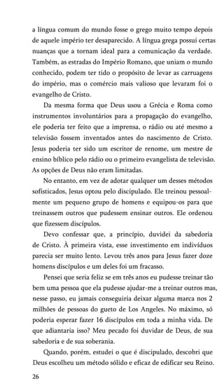 a língua comum do mundo fosse o grego muito tempo depois
de aquele império ter desaparecido. A língua grega possui certas
nuanças que a tornam ideal para a comunicação da verdade.
Também, as estradas do Império Romano, que uniam o mundo
conhecido, podem ter tido o propósito de levar as carruagens
do império, mas o comércio mais valioso que levaram foi o
evangelho de Cristo.
Da mesma forma que Deus usou a Grécia e Roma como
instrumentos involuntários para a propagação do evangelho,
ele poderia ter feito que a imprensa, o rádio ou até mesmo a
televisão fossem inventados antes do nascimento de Cristo.
Jesus poderia ter sido um escritor de renome, um mestre de
ensino bíblico pelo rádio ou o primeiro evangelista de televisão.
As opções de Deus não eram limitadas.
No entanto, em vez de adotar qualquer um desses métodos
sofisticados, Jesus optou pelo discipulado. Ele treinou pessoal­
mente um pequeno grupo de homens e equipou-os para que
treinassem outros que pudessem ensinar outros. Ele ordenou
que fizessem discípulos.
Devo confessar que, a princípio, duvidei da sabedoria
de Cristo. À primeira vista, esse investimento em indivíduos
parecia ser muito lento. Levou três anos para Jesus fazer doze
homens discípulos e um deles foi um fracasso.
Pensei que seria feliz se em três anos eu pudesse treinar tão
bem uma pessoa que ela pudesse ajudar-me a treinar outros mas,
nesse passo, eu jamais conseguiria deixar alguma marca nos 2
milhões de pessoas do gueto de Los Angeles. No máximo, só
poderia esperar fazer 16 discípulos em toda a minha vida. De
que adiantaria isso? Meu pecado foi duvidar de Deus, de sua
sabedoria e de sua soberania.
Quando, porém, estudei o que é discipulado, descobri que
Deus escolheu um método sólido e eficaz de edificar seu Reino.
26
 