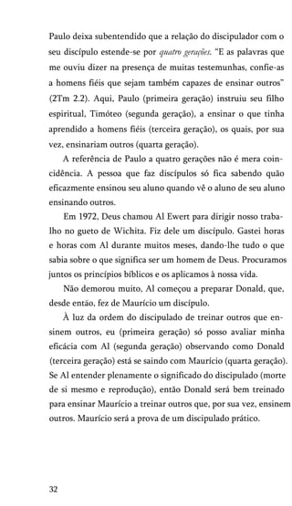 Paulo deixa subentendido que a relação do discipulador com o
seu discípulo estende-se por quatro gerações. “E as palavras que
me ouviu dizer na presença de muitas testemunhas, confie-as
a homens fiéis que sejam também capazes de ensinar outros”
(2Tm 2.2). Aqui, Paulo (primeira geração) instruiu seu filho
espiritual, Timóteo (segunda geração), a ensinar o que tinha
aprendido a homens fiéis (terceira geração), os quais, por sua
vez, ensinariam outros (quarta geração).
A referência de Paulo a quatro gerações não é mera coin­
cidência. A pessoa que faz discípulos só fica sabendo quão
eficazmente ensinou seu aluno quando vê o aluno de seu aluno
ensinando outros.
Em 1972, Deus chamou Al Ewert para dirigir nosso traba­
lho no gueto de Wichita. Fiz dele um discípulo. Gastei horas
e horas com Al durante muitos meses, dando-lhe tudo o que
sabia sobre o que significa ser um homem de Deus. Procuramos
juntos os princípios bíblicos e os aplicamos à nossa vida.
Não demorou muito, Al começou a preparar Donald, que,
desde entao, fez de Maurício um discípulo.
À luz da ordem do discipulado de treinar outros que en­
sinem outros, eu (primeira geração) só posso avaliar minha
eficácia com Al (segunda geração) observando como Donald
(terceira geração) está se saindo com Maurício (quarta geração).
Se Al entender plenamente o significado do discipulado (morte
de si mesmo e reprodução), então Donald será bem treinado
para ensinar Maurício a treinar outros que, por sua vez, ensinem
outros. Maurício será a prova de um discipulado prático.
32
 