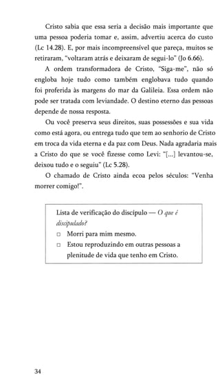 Cristo sabia que essa seria a decisão mais importante que
uma pessoa poderia tomar e, assim, advertiu acerca do custo
(Lc 14.28). E, por mais incompreensível que pareça, muitos se
retiraram, “voltaram atrás e deixaram de segui-lo” (Jo 6.66).
A ordem transformadora de Cristo, “Siga-me”, não só
engloba hoje tudo como também englobava tudo quando
foi proferida às margens do mar da Galileia. Essa ordem não
pode ser tratada com leviandade. O destino eterno das pessoas
depende de nossa resposta.
Ou você preserva seus direitos, suas possessões e sua vida
como está agora, ou entrega tudo que tem ao senhorio de Cristo
em troca da vida eterna e da paz com Deus. Nada agradaria mais
a Cristo do que se você fizesse como Levi: “[...] levantou-se,
deixou tudo e o seguiu” (Lc 5.28).
O chamado de Cristo ainda ecoa pelos séculos: “Venha
morrer comigo!”.
Lista de verificação do discípulo — O que é
discipulado?
□ Morri para mim mesmo.
□ Estou reproduzindo em outras pessoas a
plenitude de vida que tenho em Cristo.
34
 