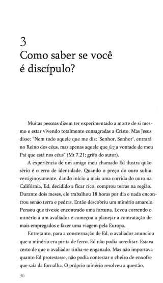 3
Como saber se você
é discípulo?
Muitas pessoas dizem ter experimentado a morte de si mes­
mo e estar vivendo totalmente consagradas a Cristo. Mas Jesus
disse: “Nem todo aquele que me diz: ‘Senhor, Senhor’, entrará
no Reino dos céus, mas apenas aquele que faz a vontade de meu
Pai que está nos céus” (Mt 7.21; grifo do autor).
A experiência de um amigo meu chamado Ed ilustra quão
sério é o erro de identidade. Quando o preço do ouro subiu
vertiginosamente, dando início a mais uma corrida do ouro na
Califórnia, Ed, decidido a ficar rico, comprou terras na região.
Durante dois meses, ele trabalhou 18 horas por dia e nada encon­
trou senão terra e pedras. Então descobriu um minério amarelo.
Pensou que tivesse encontrado uma fortuna. Levou correndo o
minério a um avaliador e começou a planejar a contratação de
mais empregados e fazer uma viagem pela Europa.
Entretanto, para a consternação de Ed, o avaliador anunciou
que o minério era pirita de ferro. Ed não podia acreditar. Estava
certo de que o avaliador tinha-se enganado. Mas não importava
quanto Ed protestasse, não podia contestar o cheiro de enxofre
que saía da fornalha. O próprio minério resolveu a questão.
 
