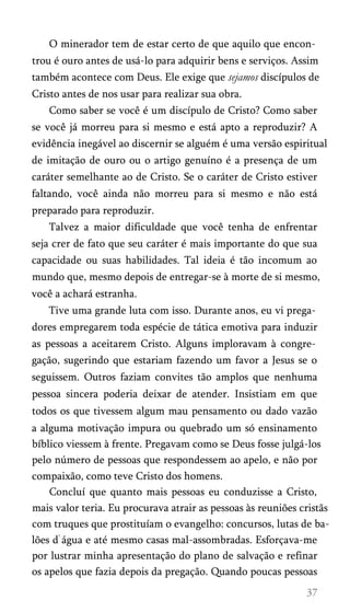 O minerador tem de estar certo de que aquilo que encon­
trou é ouro antes de usá-lo para adquirir bens e serviços. Assim
também acontece com Deus. Ele exige que sejamos discípulos de
Cristo antes de nos usar para realizar sua obra.
Como saber se você é um discípulo de Cristo? Como saber
se você já morreu para si mesmo e está apto a reproduzir? A
evidência inegável ao discernir se alguém é uma versão espiritual
de imitação de ouro ou o artigo genuíno é a presença de um
caráter semelhante ao de Cristo. Se o caráter de Cristo estiver
faltando, você ainda não morreu para si mesmo e não está
preparado para reproduzir.
Talvez a maior dificuldade que você tenha de enfrentar
seja crer de fato que seu caráter é mais importante do que sua
capacidade ou suas habilidades. Tal ideia é tão incomum ao
mundo que, mesmo depois de entregar-se à morte de si mesmo,
você a achará estranha.
Tive uma grande luta com isso. Durante anos, eu vi prega­
dores empregarem toda espécie de tática emotiva para induzir
as pessoas a aceitarem Cristo. Alguns imploravam à congre­
gação, sugerindo que estariam fazendo um favor a Jesus se o
seguissem. Outros faziam convites tão amplos que nenhuma
pessoa sincera poderia deixar de atender. Insistiam em que
todos os que tivessem algum mau pensamento ou dado vazão
a alguma motivação impura ou quebrado um só ensinamento
bíblico viessem à frente. Pregavam como se Deus fosse julgá-los
pelo número de pessoas que respondessem ao apelo, e não por
compaixão, como teve Cristo dos homens.
Concluí que quanto mais pessoas eu conduzisse a Cristo,
mais valor teria. Eu procurava atrair as pessoas às reuniões cristãs
com truques que prostituíam o evangelho: concursos, lutas de ba­
lões d água e até mesmo casas mal-assombradas. Esforçava-me
por lustrar minha apresentação do plano de salvação e refinar
os apelos que fazia depois da pregação. Quando poucas pessoas
 