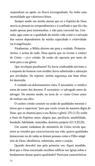 respondiam ao apelo, eu ficava envergonhado. Eu tinha uma
mentalidade que valorizava feitos.
Sempre soube em minha mente que só o Espírito de Deus
movia as pessoas ao arrependimento e à confissão e que fui cha­
mado apenas para testemunhar, e não para convertê-las. Con­
tudo, agia como se a qualidade da minha vida cristã e a salvação
dos outros dependessem da minha capacidade e criatividade
na evangelização.
Finalmente, a Bíblia alertou-me para a verdade. Primeira­
mente, e acima de tudo, Deus queria que eu tivesse o caráter
de Cristo —fosse cristão. Só então ele operaria por meio de
mim para a sua glória.
Que revelação paralisante! Eu havia confundido ativismo e
a resposta do homem com retidão; havia substituído a adoração
por atividades. De repente, minha segurança nas boas obras
foi destruída.
A verdade era dolorosamente clara. É necessário ser médico
antes de tratar dos doentes. É necessário ser advogado antes de
advogar. Do mesmo modo, eu teria de ser como Cristo antes
de realizar sua obra.
O caráter cristão consiste na união de qualidades mentais e
éticas que o capacitem “para que vocês vivam de maneira digna de
Deus, que os chamou para o seu Reino e glória’ (lTs 2.12); exibe
o fruto do Espírito: amor, alegria, paz, paciência, amabilidade,
bondade, fidelidade, mansidão, domínio próprio (G1 5.22,23).
Um exame cuidadoso do ministério de Cristo revela que,
entre as virtudes que caracterizavam sua vida, quatro qualidades
destacavam-no de todas as demais pessoas como o Filho unigê-
nito de Deus: obediência, submissão, amor e oração.
Quando descobri isso pela primeira vez, fiquei aturdido.
Será que o Deus encarnado escolheu edificar sua Igreja sobre o
fundamento dessas quatro qualidades? Pareciam características
 