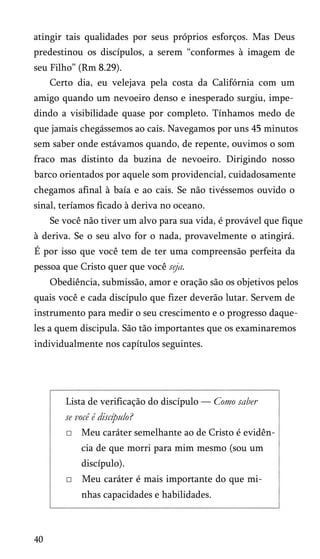 atingir tais qualidades por seus próprios esforços. Mas Deus
predestinou os discípulos, a serem “conformes à imagem de
seu Filho” (Rm 8.29).
Certo dia, eu velejava pela costa da Califórnia com um
amigo quando um nevoeiro denso e inesperado surgiu, impe­
dindo a visibilidade quase por completo. Tínhamos medo de
que jamais chegássemos ao cais. Navegamos por uns 45 minutos
sem saber onde estávamos quando, de repente, ouvimos o som
fraco mas distinto da buzina de nevoeiro. Dirigindo nosso
barco orientados por aquele som providencial, cuidadosamente
chegamos afinal à baía e ao cais. Se não tivéssemos ouvido o
sinal, teríamos ficado à deriva no oceano.
Se você não tiver um alvo para sua vida, é provável que fique
à deriva. Se o seu alvo for o nada, provavelmente o atingirá.
É por isso que você tem de ter uma compreensão perfeita da
pessoa que Cristo quer que você seja.
Obediência, submissão, amor e oração são os objetivos pelos
quais você e cada discípulo que fizer deverão lutar. Servem de
instrumento para medir o seu crescimento e o progresso daque­
les a quem discipula. São tão importantes que os examinaremos
individualmente nos capítulos seguintes.
Lista de verificação do discípulo — Como saber
se você é discípulo?
□ Meu caráter semelhante ao de Cristo é evidên­
cia de que morri para mim mesmo (sou um
discípulo).
□ Meu caráter é mais importante do que mi­
nhas capacidades e habilidades.
40
 