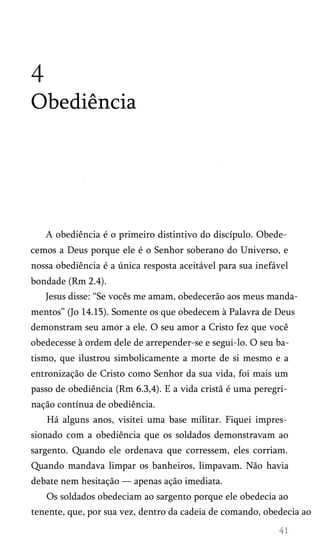 4
Obediência
A obediência é o primeiro distintivo do discípulo. Obede­
cemos a Deus porque ele é o Senhor soberano do Universo, e
nossa obediência é a única resposta aceitável para sua inefável
bondade (Rm 2.4).
Jesus disse: “Se vocês me amam, obedecerão aos meus manda­
mentos” (Jo 14.15). Somente os que obedecem à Palavra de Deus
demonstram seu amor a ele. O seu amor a Cristo fez que você
obedecesse à ordem dele de arrepender-se e segui-lo. O seu ba­
tismo, que ilustrou simbolicamente a morte de si mesmo e a
entronização de Cristo como Senhor da sua vida, foi mais um
passo de obediência (Rm 6.3,4). E a vida cristã é uma peregri­
nação contínua de obediência.
Há alguns anos, visitei uma base militar. Fiquei impres­
sionado com a obediência que os soldados demonstravam ao
sargento. Quando ele ordenava que corressem, eles corriam.
Quando mandava limpar os banheiros, limpavam. Não havia
debate nem hesitação — apenas ação imediata.
Os soldados obedeciam ao sargento porque ele obedecia ao
tenente, que, por sua vez, dentro da cadeia de comando, obedecia ao
 