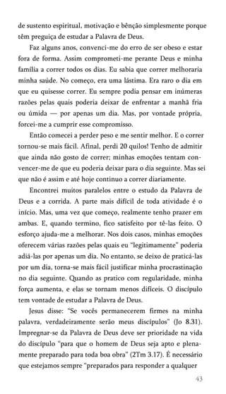 de sustento espiritual, motivação e bênção simplesmente porque
têm preguiça de estudar a Palavra de Deus.
Faz alguns anos, convenci-me do erro de ser obeso e estar
fora de forma. Assim comprometi-me perante Deus e minha
família a correr todos os dias. Eu sabia que correr melhoraria
minha saúde. No começo, era uma lástima. Era raro o dia em
que eu quisesse correr. Eu sempre podia pensar em inúmeras
razões pelas quais poderia deixar de enfrentar a manhã fria
ou úmida — por apenas um dia. Mas, por vontade própria,
forcei-me a cumprir esse compromisso.
Então comecei a perder peso e me sentir melhor. E o correr
tornou-se mais fácil. Afinal, perdi 20 quilos! Tenho de admitir
que ainda não gosto de correr; minhas emoções tentam con­
vencer-me de que eu poderia deixar para o dia seguinte. Mas sei
que não é assim e até hoje continuo a correr diariamente.
Encontrei muitos paralelos entre o estudo da Palavra de
Deus e a corrida. A parte mais difícil de toda atividade é o
início. Mas, uma vez que começo, realmente tenho prazer em
ambas. E, quando termino, fico satisfeito por tê-las feito. O
esforço ajuda-me a melhorar. Nos dois casos, minhas emoções
oferecem várias razões pelas quais eu “legitimamente” poderia
adiá-las por apenas um dia. No entanto, se deixo de praticá-las
por um dia, torna-se mais fácil justificar minha procrastinação
no dia seguinte. Quando as pratico com regularidade, minha
força aumenta, e elas se tornam menos difíceis. O discípulo
tem vontade de estudar a Palavra de Deus.
Jesus disse: “Se vocês permanecerem firmes na minha
palavra, verdadeiramente serão meus discípulos” (Jo 8.31).
Impregnar-se da Palavra de Deus deve ser prioridade na vida
do discípulo “para que o homem de Deus seja apto e plena­
mente preparado para toda boa obra” (2Tm 3.17). É necessário
que estejamos sempre “preparados para responder a qualquer
 