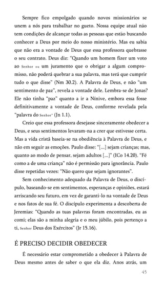 Sempre fico empolgado quando novos missionários se
unem a nós para trabalhar no gueto. Nossa equipe atual nao
tem condições de alcançar todas as pessoas que estao buscando
conhecer a Deus por meio do nosso ministério. Mas eu sabia
que não era a vontade de Deus que essa professora quebrasse
o seu contrato. Deus diz: “Quando um homem fizer um voto
ao Senhor ou um juramento que o obrigar a algum compro­
misso, não poderá quebrar a sua palavra, mas terá que cumprir
tudo o que disse” (Nm 30.2). A Palavra de Deus, e não “um
sentimento de paz”, revela a vontade dele. Lembra-se de Jonas?
Ele não tinha “paz” quanto a ir a Nínive, embora essa fosse
definitivamente a vontade de Deus, conforme revelada pela
“palavra do Senhor” (Jn 1.1).
Creio que essa professora desejasse sinceramente obedecer a
Deus, e seus sentimentos levaram-na a crer que estivesse certa.
Mas a vida cristã baseia-se na obediência à Palavra de Deus, e
não em seguir as emoções. Paulo disse: “[...] sejam crianças; mas,
quanto ao modo de pensar, sejam adultos [...]” (ICo 14.20). “Fé
como a de uma criança” não é permissão para ignorância. Paulo
disse repetidas vezes: “Não quero que sejam ignorantes”.
Sem conhecimento adequado da Palavra de Deus, o discí­
pulo, baseando-se em sentimentos, esperanças e opiniões, estará
arriscando seu futuro, em vez de garanti-lo na vontade de Deus
e nos fatos de sua fé. O discípulo experimenta a descoberta de
Jeremias: “Quando as tuas palavras foram encontradas, eu as
comi; elas são a minha alegria e o meu júbilo, pois pertenço a
ti, Senhor Deus dos Exércitos” (Jr 15.16).
É PRECISO DECIDIR OBEDECER
É necessário estar comprometido a obedecer à Palavra de
Deus mesmo antes de saber o que ela diz. Anos atrás, um
 
