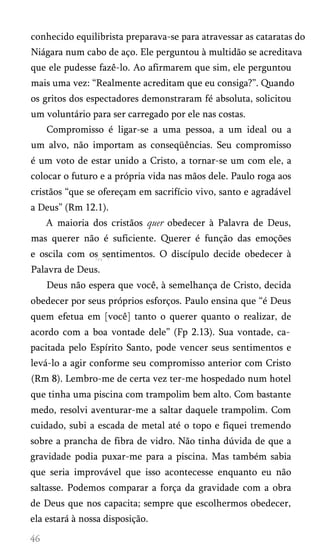 conhecido equilibrista preparava-se para atravessar as cataratas do
Niágara num cabo de aço. Ele perguntou à multidão se acreditava
que ele pudesse fazê-lo. Ao afirmarem que sim, ele perguntou
mais uma vez: “Realmente acreditam que eu consiga?”. Quando
os gritos dos espectadores demonstraram fé absoluta, solicitou
um voluntário para ser carregado por ele nas costas.
Compromisso é ligar-se a uma pessoa, a um ideal ou a
um alvo, não importam as conseqüências. Seu compromisso
é um voto de estar unido a Cristo, a tornar-se um com ele, a
colocar o futuro e a própria vida nas mãos dele. Paulo roga aos
cristãos “que se ofereçam em sacrifício vivo, santo e agradável
a Deus” (Rm 12.1).
A maioria dos cristãos quer obedecer à Palavra de Deus,
mas querer não é suficiente. Querer é função das emoções
e oscila com os sentimentos. O discípulo decide obedecer à
Palavra de Deus.
Deus não espera que você, à semelhança de Cristo, decida
obedecer por seus próprios esforços. Paulo ensina que “é Deus
quem efetua em [você] tanto o querer quanto o realizar, de
acordo com a boa vontade dele” (Fp 2.13). Sua vontade, ca­
pacitada pelo Espírito Santo, pode vencer seus sentimentos e
levá-lo a agir conforme seu compromisso anterior com Cristo
(Rm 8). Lembro-me de certa vez ter-me hospedado num hotel
que tinha uma piscina com trampolim bem alto. Com bastante
medo, resolvi aventurar-me a saltar daquele trampolim. Com
cuidado, subi a escada de metal até o topo e fiquei tremendo
sobre a prancha de fibra de vidro. Não tinha dúvida de que a
gravidade podia puxar-me para a piscina. Mas também sabia
que seria improvável que isso acontecesse enquanto eu não
saltasse. Podemos comparar a força da gravidade com a obra
de Deus que nos capacita; sempre que escolhermos obedecer,
ela estará à nossa disposição.
 