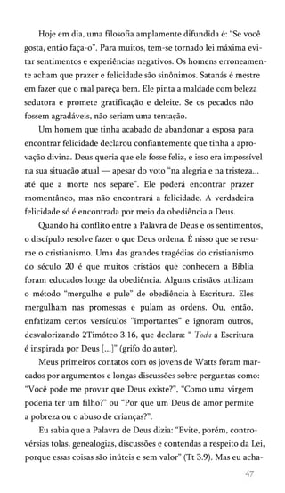 Hoje em dia, uma filosofia amplamente difundida é: “Se você
gosta, então faça-o”. Para muitos, tem-se tornado lei máxima evi­
tar sentimentos e experiências negativos. Os homens erroneamen­
te acham que prazer e felicidade são sinônimos. Satanás é mestre
em fazer que o mal pareça bem. Ele pinta a maldade com beleza
sedutora e promete gratificação e deleite. Se os pecados não
fossem agradáveis, não seriam uma tentação.
Um homem que tinha acabado de abandonar a esposa para
encontrar felicidade declarou confiantemente que tinha a apro­
vação divina. Deus queria que ele fosse feliz, e isso era impossível
na sua situação atual — apesar do voto “na alegria e na tristeza...
até que a morte nos separe”. Ele poderá encontrar prazer
momentâneo, mas não encontrará a felicidade. A verdadeira
felicidade só é encontrada por meio da obediência a Deus.
Quando há conflito entre a Palavra de Deus e os sentimentos,
o discípulo resolve fazer o que Deus ordena. É nisso que se resu­
me o cristianismo. Uma das grandes tragédias do cristianismo
do século 20 é que muitos cristãos que conhecem a Bíblia
foram educados longe da obediência. Alguns cristãos utilizam
o método “mergulhe e pule” de obediência à Escritura. Eles
mergulham nas promessas e pulam as ordens. Ou, então,
enfatizam certos versículos “importantes” e ignoram outros,
desvalorizando 2Timóteo 3.16, que declara: “ Toda a Escritura
é inspirada por Deus [...]” (grifo do autor).
Meus primeiros contatos com os jovens de Watts foram mar­
cados por argumentos e longas discussões sobre perguntas como:
“Você pode me provar que Deus existe?”, “Como uma virgem
poderia ter um filho?” ou “Por que um Deus de amor permite
a pobreza ou o abuso de crianças?”.
Eu sabia que a Palavra de Deus dizia: “Evite, porém, contro­
vérsias tolas, genealogias, discussões e contendas a respeito da Lei,
porque essas coisas são inúteis e sem valor” (Tt 3.9). Mas eu acha­
 