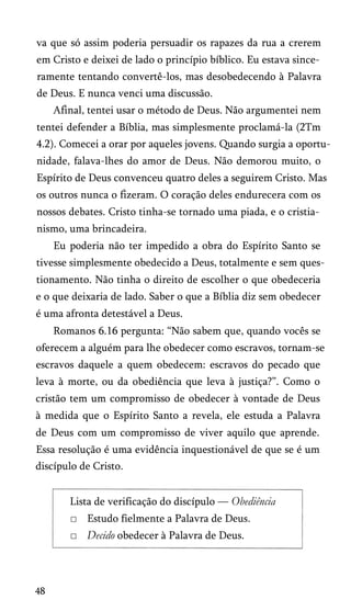 va que só assim poderia persuadir os rapazes da rua a crerem
em Cristo e deixei de lado o princípio bíblico. Eu estava since­
ramente tentando convertê-los, mas desobedecendo à Palavra
de Deus. E nunca venci uma discussão.
Afinal, tentei usar o método de Deus. Não argumentei nem
tentei defender a Bíblia, mas simplesmente proclamá-la (2Tm
4.2). Comecei a orar por aqueles jovens. Quando surgia a oportu­
nidade, falava-lhes do amor de Deus. Não demorou muito, o
Espírito de Deus convenceu quatro deles a seguirem Cristo. Mas
os outros nunca o fizeram. O coração deles endurecera com os
nossos debates. Cristo tinha-se tornado uma piada, e o cristia­
nismo, uma brincadeira.
Eu poderia não ter impedido a obra do Espírito Santo se
tivesse simplesmente obedecido a Deus, totalmente e sem ques­
tionamento. Não tinha o direito de escolher o que obedeceria
e o que deixaria de lado. Saber o que a Bíblia diz sem obedecer
é uma afronta detestável a Deus.
Romanos 6.16 pergunta: “Não sabem que, quando vocês se
oferecem a alguém para lhe obedecer como escravos, tornam-se
escravos daquele a quem obedecem: escravos do pecado que
leva à morte, ou da obediência que leva à justiça?”. Como o
cristão tem um compromisso de obedecer à vontade de Deus
à medida que o Espírito Santo a revela, ele estuda a Palavra
de Deus com um compromisso de viver aquilo que aprende.
Essa resolução é uma evidência inquestionável de que se é um
discípulo de Cristo.
Lista de verificação do discípulo — Obediência
□ Estudo fielmente a Palavra de Deus.
□ Decido obedecer à Palavra de Deus.
48
 
