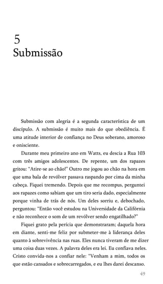 5
Submissão
Submissão com alegria é a segunda característica de um
discípulo. A submissão é muito mais do que obediência. É
uma atitude interior de confiança no Deus soberano, amoroso
e onisciente.
Durante meu primeiro ano em Watts, eu descia a Rua 103
com três amigos adolescentes. De repente, um dos rapazes
gritou: “Atire-se ao chão!” Outro me jogou ao chão na hora em
que uma bala de revólver passava raspando por cima da minha
cabeça. Fiquei tremendo. Depois que me recompus, perguntei
aos rapazes como sabiam que um tiro seria dado, especialmente
porque vinha de trás de nós. Um deles sorriu e, debochado,
perguntou: “Então você estudou na Universidade da Califórnia
e não reconhece o som de um revólver sendo engatilhado?”
Fiquei grato pela perícia que demonstraram; daquela hora
em diante, senti-me feliz por submeter-me à liderança deles
quanto à sobrevivência nas ruas. Eles nunca tiveram de me dizer
uma coisa duas vezes. A palavra deles era lei. Eu confiava neles.
Cristo convida-nos a confiar nele: “Venham a mim, todos os
que estão cansados e sobrecarregados, e eu lhes darei descanso.
 