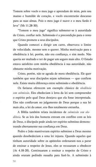 Tomem sobre vocês o meu jugo e aprendam de mim, pois sou
manso e humilde de coração, e vocês encontrarão descanso
para as suas almas. Pois o meu jugo é suave e o meu fardo é
leve” (Mt 11.28-30).
“Tomem o meu jugo” significa submeter-se à autoridade
de Cristo, confiar nele. Submissão é a precondição para o resto
que Cristo promete a seus discípulos.
Quando comecei a dirigir um carro, observava o limite
de velocidade, mesmo sem o querer. Minha motivação para a
obediência à lei, porém, não era confiança, e sim medo. Não
queria ser multado e ter de pagar um seguro mais alto. O Estado
estava satisfeito com minha obediência à sua autoridade, não
obstante minha motivação.
Cristo, porém, não se agrada de mera obediência. Ele quer
também que seus discípulos sejam submissos — que confiem
nele. Existe muita diferença entre submissão e obediência.
Os fariseus oferecem um exemplo clássico de obediência
sem submissão. Eles obedeciam à letra da lei sem compreender
o espírito pelo qual Deus desejava que ela fosse interpretada.
Eles não confiavam no julgamento de Deus porque a sua lei
mais alta, a lei do amor, era-lhes totalmente estranha.
A Bíblia também relata incidentes de submissão sem obe­
diência. Se as leis dos homens entram em conflito com as leis
de Deus, o discípulo pode ainda ter espírito submisso demons­
trando abertamente sua confiança em Deus.
Pedro e João mantiveram espírito submisso a Deus mesmo
quando desobedeciam a uma lei injusta. Quando aqueles que
tinham autoridade sobre os apóstolos ordenaram-nos a parar
de ensinar a respeito de Jesus, eles se recusaram a obedecer
(At 4.18-20). Continuaram a ensinar a respeito de Cristo e
ainda oraram pedindo ousadia para fazê-lo. A submissão à
 