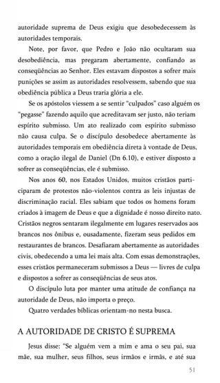 autoridade suprema de Deus exigiu que desobedecessem às
autoridades temporais.
Note, por favor, que Pedro e João não ocultaram sua
desobediência, mas pregaram abertamente, confiando as
conseqüências ao Senhor. Eles estavam dispostos a sofrer mais
punições se assim as autoridades resolvessem, sabendo que sua
obediência pública a Deus traria glória a ele.
Se os apóstolos viessem a se sentir “culpados” caso alguém os
“pegasse” fazendo aquilo que acreditavam ser justo, não teriam
espírito submisso. Um ato realizado com espírito submisso
não causa culpa. Se o discípulo desobedece abertamente às
autoridades temporais em obediência direta à vontade de Deus,
como a oração ilegal de Daniel (Dn 6.10), e estiver disposto a
sofrer as conseqüências, ele é submisso.
Nos anos 60, nos Estados Unidos, muitos cristãos parti­
ciparam de protestos não-violentos contra as leis injustas de
discriminação racial. Eles sabiam que todos os homens foram
criados à imagem de Deus e que a dignidade é nosso direito nato.
Cristãos negros sentaram ilegalmente em lugares reservados aos
brancos nos ônibus e, ousadamente, fizeram seus pedidos em
restaurantes de brancos. Desafiaram abertamente as autoridades
civis, obedecendo a uma lei mais alta. Com essas demonstrações,
esses cristãos permaneceram submissos a Deus — livres de culpa
e dispostos a sofrer as conseqüências de seus atos.
O discípulo luta por manter uma atitude de confiança na
autoridade de Deus, não importa o preço.
Quatro verdades bíblicas orientam-no nesta busca.
A AUTORIDADE DE CRISTO É SUPREMA
Jesus disse: “Se alguém vem a mim e ama o seu pai, sua
mãe, sua mulher, seus filhos, seus irmãos e irmãs, e até sua
 