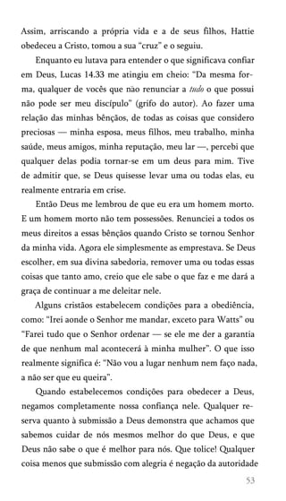 Assim, arriscando a própria vida e a de seus filhos, Hattie
obedeceu a Cristo, tomou a sua “cruz” e o seguiu.
Enquanto eu lutava para entender o que significava confiar
em Deus, Lucas 14.33 me atingiu em cheio: “Da mesma for­
ma, qualquer de vocês que nao renunciar a tudo o que possui
não pode ser meu discípulo” (grifo do autor). Ao fazer uma
relação das minhas bênçãos, de todas as coisas que considero
preciosas — minha esposa, meus filhos, meu trabalho, minha
saúde, meus amigos, minha reputação, meu lar —, percebi que
qualquer delas podia tornar-se em um deus para mim. Tive
de admitir que, se Deus quisesse levar uma ou todas elas, eu
realmente entraria em crise.
Então Deus me lembrou de que eu era um homem morto.
E um homem morto não tem possessões. Renunciei a todos os
meus direitos a essas bênçãos quando Cristo se tornou Senhor
da minha vida. Agora ele simplesmente as emprestava. Se Deus
escolher, em sua divina sabedoria, remover uma ou todas essas
coisas que tanto amo, creio que ele sabe o que faz e me dará a
graça de continuar a me deleitar nele.
Alguns cristãos estabelecem condições para a obediência,
como: “Irei aonde o Senhor me mandar, exceto para Watts” ou
“Farei tudo que o Senhor ordenar — se ele me der a garantia
de que nenhum mal acontecerá à minha mulher”. O que isso
realmente significa é: “Não vou a lugar nenhum nem faço nada,
a não ser que eu queira”.
Quando estabelecemos condições para obedecer a Deus,
negamos completamente nossa confiança nele. Qualquer re­
serva quanto à submissão a Deus demonstra que achamos que
sabemos cuidar de nós mesmos melhor do que Deus, e que
Deus não sabe o que é melhor para nós. Que tolice! Qualquer
coisa menos que submissão com alegria é negação da autoridade
 