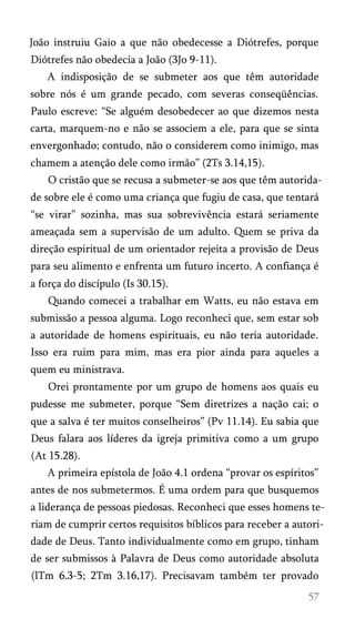 João instruiu Gaio a que não obedecesse a Diótrefes, porque
Diótrefes não obedecia a João (3Jo 9-11).
A indisposição de se submeter aos que têm autoridade
sobre nós é um grande pecado, com severas conseqüências.
Paulo escreve: “Se alguém desobedecer ao que dizemos nesta
carta, marquem-no e não se associem a ele, para que se sinta
envergonhado; contudo, não o considerem como inimigo, mas
chamem a atenção dele como irmão” (2Ts 3.14,15).
O cristão que se recusa a submeter-se aos que têm autorida­
de sobre ele é como uma criança que fugiu de casa, que tentará
“se virar” sozinha, mas sua sobrevivência estará seriamente
ameaçada sem a supervisão de um adulto. Quem se priva da
direção espiritual de um orientador rejeita a provisão de Deus
para seu alimento e enfrenta um futuro incerto. A confiança é
a força do discípulo (Is 30.15).
Quando comecei a trabalhar em Watts, eu não estava em
submissão a pessoa alguma. Logo reconheci que, sem estar sob
a autoridade de homens espirituais, eu não teria autoridade.
Isso era ruim para mim, mas era pior ainda para aqueles a
quem eu ministrava.
Orei prontamente por um grupo de homens aos quais eu
pudesse me submeter, porque “Sem diretrizes a nação cai; o
que a salva é ter muitos conselheiros” (Pv 11.14). Eu sabia que
Deus falara aos líderes da igreja primitiva como a um grupo
(At 15.28).
A primeira epístola de João 4.1 ordena “provar os espíritos”
antes de nos submetermos. É uma ordem para que busquemos
a liderança de pessoas piedosas. Reconheci que esses homens te­
riam de cumprir certos requisitos bíblicos para receber a autori­
dade de Deus. Tanto individualmente como em grupo, tinham
de ser submissos à Palavra de Deus como autoridade absoluta
(lTm 6.3-5; 2Tm 3.16,17). Precisavam também ter provado
 
