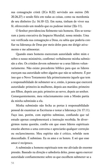 sua consagração cristã (2Co 8.22) servindo aos outros (Mt
20.26,27) e sendo fiéis em todas as coisas, como na mordomia
de seu dinheiro (Lc 16.10-12). Em suma, tinham de viver sua
fé, oferecendo um modelo que eu pudesse imitar (3Jo 11).
O Senhor providenciou fielmente tais homens. Eles se torna­
ram a junta executiva da Impacto Mundial, nossa missão. Uma
vez verificada sua consagração a Deus, eu sabia que poderia con­
fiar na liderança de Deus por meio deles para me dirigir ativa­
mente e me admoestar.
Quando esses homens exerceram autoridade sobre mim e
sobre o nosso ministério, confirmei verbalmente minha submis­
são a eles. Os cristãos devem submeter-se a seus líderes volun­
tariamente. Não existe precedente bíblico para que os líderes
exerçam sua autoridade sobre alguém que não se submete. É por
isso que o Novo Testamento fala primeiramente àquele que tem
a responsabilidade de submeter-se e, então, à pessoa que exercerá
autoridade: primeiro às mulheres, depois aos maridos; primeiro
aos filhos, depois aos pais; primeiro ao servo, depois ao senhor.
Consequentemente, meu relacionamento com a Missão partia
da minha submissão a ela.
Minha submissão não fecha as portas à responsabilidade
pessoal de examinar as Escrituras e testar a liderança (At 17.11).
Faço isso, porém, com espírito submisso, confiando que tal
estudo apenas complementará a instrução recebida. Se diver­
girmos numa questão, confio em que esses líderes espirituais
estarão abertos a uma conversa e apreciarão qualquer correção
ou esclarecimento. Meu espírito não é crítico, rebelde nem
desconfiado. E submisso. Eu os amo e os honro. E sei que esse
amor é recíproco.
A submissão a homens espirituais tem-me aliviado de enorme
pressão. Baseado na direção e sabedoria deles, posso agora exercer
autoridade confiantemente sobre os que escolhem submeter-se a
 