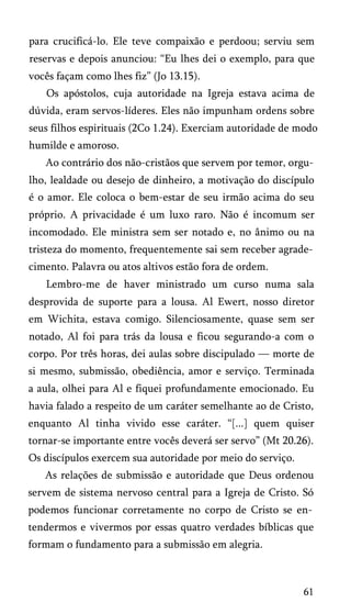 para crucificá-lo. Ele teve compaixão e perdoou; serviu sem
reservas e depois anunciou: “Eu lhes dei o exemplo, para que
vocês façam como lhes fiz” (Jo 13.15).
Os apóstolos, cuja autoridade na Igreja estava acima de
dúvida, eram servos-líderes. Eles não impunham ordens sobre
seus filhos espirituais (2Co 1.24). Exerciam autoridade de modo
humilde e amoroso.
Ao contrário dos não-cristãos que servem por temor, orgu­
lho, lealdade ou desejo de dinheiro, a motivação do discípulo
é o amor. Ele coloca o bem-estar de seu irmão acima do seu
próprio. A privacidade é um luxo raro. Não é incomum ser
incomodado. Ele ministra sem ser notado e, no ânimo ou na
tristeza do momento, frequentemente sai sem receber agrade­
cimento. Palavra ou atos altivos estão fora de ordem.
Lembro-me de haver ministrado um curso numa sala
desprovida de suporte para a lousa. Al Ewert, nosso diretor
em Wichita, estava comigo. Silenciosamente, quase sem ser
notado, Al foi para trás da lousa e ficou segurando-a com o
corpo. Por três horas, dei aulas sobre discipulado — morte de
si mesmo, submissão, obediência, amor e serviço. Terminada
a aula, olhei para Al e fiquei profundamente emocionado. Eu
havia falado a respeito de um caráter semelhante ao de Cristo,
enquanto Al tinha vivido esse caráter. “[...] quem quiser
tornar-se importante entre vocês deverá ser servo” (Mt 20.26).
Os discípulos exercem sua autoridade por meio do serviço.
As relações de submissão e autoridade que Deus ordenou
servem de sistema nervoso central para a Igreja de Cristo. Só
podemos funcionar corretamente no corpo de Cristo se en­
tendermos e vivermos por essas quatro verdades bíblicas que
formam o fundamento para a submissão em alegria.
61
 
