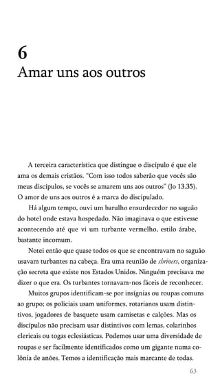 6
Amar uns aos outros
A terceira característica que distingue o discípulo é que ele
ama os demais cristãos. “Com isso todos saberão que vocês são
meus discípulos, se vocês se amarem uns aos outros” (Jo 13.35).
O amor de uns aos outros é a marca do discipulado.
Há algum tempo, ouvi um barulho ensurdecedor no saguão
do hotel onde estava hospedado. Não imaginava o que estivesse
acontecendo até que vi um turbante vermelho, estilo árabe,
bastante incomum.
Notei então que quase todos os que se encontravam no saguão
usavam turbantes na cabeça. Era uma reunião de shriners, organiza­
ção secreta que existe nos Estados Unidos. Ninguém precisava me
dizer o que era. Os turbantes tornavam-nos fáceis de reconhecer.
Muitos grupos identificam-se por insígnias ou roupas comuns
ao grupo; os policiais usam uniformes, rotarianos usam distin­
tivos, jogadores de basquete usam camisetas e calções. Mas os
discípulos não precisam usar distintivos com lemas, colarinhos
clericais ou togas eclesiásticas. Podemos usar uma diversidade de
roupas e ser facilmente identificados como um gigante numa co­
lônia de anões. Temos a identificação mais marcante de todas.
 