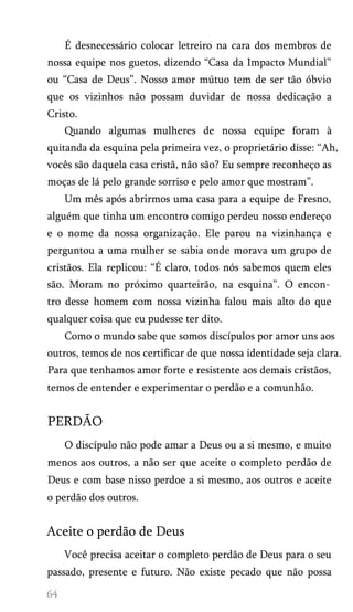 É desnecessário colocar letreiro na cara dos membros de
nossa equipe nos guetos, dizendo “Casa da Impacto Mundial”
ou “Casa de Deus”. Nosso amor mútuo tem de ser tão óbvio
que os vizinhos não possam duvidar de nossa dedicação a
Cristo.
Quando algumas mulheres de nossa equipe foram à
quitanda da esquina pela primeira vez, o proprietário disse: “Ah,
vocês são daquela casa cristã, não são? Eu sempre reconheço as
moças de lá pelo grande sorriso e pelo amor que mostram”.
Um mês após abrirmos uma casa para a equipe de Fresno,
alguém que tinha um encontro comigo perdeu nosso endereço
e o nome da nossa organização. Ele parou na vizinhança e
perguntou a uma mulher se sabia onde morava um grupo de
cristãos. Ela replicou: “É claro, todos nós sabemos quem eles
são. Moram no próximo quarteirão, na esquina”. O encon­
tro desse homem com nossa vizinha falou mais alto do que
qualquer coisa que eu pudesse ter dito.
Como o mundo sabe que somos discípulos por amor uns aos
outros, temos de nos certificar de que nossa identidade seja clara.
Para que tenhamos amor forte e resistente aos demais cristãos,
temos de entender e experimentar o perdão e a comunhão.
PERDÃO
O discípulo não pode amar a Deus ou a si mesmo, e muito
menos aos outros, a não ser que aceite o completo perdão de
Deus e com base nisso perdoe a si mesmo, aos outros e aceite
o perdão dos outros.
Aceite o perdão de Deus
Você precisa aceitar o completo perdão de Deus para o seu
passado, presente e futuro. Não existe pecado que não possa
 