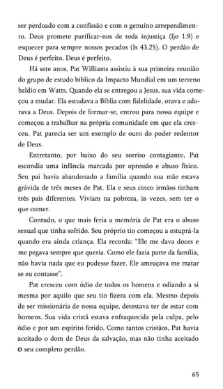ser perdoado com a confissão e com o genuíno arrependimen­
to. Deus promete purificar-nos de toda injustiça (ljo 1.9) e
esquecer para sempre nossos pecados (Is 43.25). O perdão de
Deus é perfeito. Deus é perfeito.
Há sete anos, Pat Williams assistiu à sua primeira reunião
do grupo de estudo bíblico da Impacto Mundial em um terreno
baldio em Watts. Quando ela se entregou a Jesus, sua vida come­
çou a mudar. Ela estudava a Bíblia com fidelidade, orava e ado­
rava a Deus. Depois de formar-se, entrou para nossa equipe e
começou a trabalhar na própria comunidade em que ela cres­
ceu. Pat parecia ser um exemplo de ouro do poder redentor
de Deus.
Entretanto, por baixo do seu sorriso contagiante, Pat
escondia uma infância marcada por opressão e abuso físico.
Seu pai havia abandonado a família quando sua mãe estava
grávida de três meses de Pat. Ela e seus cinco irmãos tinham
três pais diferentes. Viviam na pobreza, às vezes, sem ter o
que comer.
Contudo, o que mais feria a memória de Pat era o abuso
sexual que tinha sofrido. Seu próprio tio começou a estuprá-la
quando era ainda criança. Ela recorda: “Ele me dava doces e
me pegava sempre que queria. Como ele fazia parte da família,
não havia nada que eu pudesse fazer. Ele ameaçava me matar
se eu contasse”.
Pat cresceu com ódio de todos os homens e odiando a si
mesma por aquilo que seu tio fizera com ela. Mesmo depois
de ser missionária de nossa equipe, detestava ter de estar com
homens. Sua vida cristã estava enfraquecida pela culpa, pelo
ódio e por um espírito ferido. Como tantos cristãos, Pat havia
aceitado o dom de Deus da salvação, mas não tinha aceitado
o seu completo perdão.
65
 