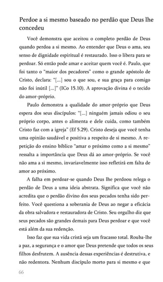 Perdoe a si mesmo baseado no perdão que Deus lhe
concedeu
Você demonstra que aceitou o completo perdão de Deus
quando perdoa a si mesmo. Ao entender que Deus o ama, seu
senso de dignidade espiritual é restaurado. Isso o libera para se
perdoar. Só então pode amar e aceitar quem você é. Paulo, que
foi tanto o “maior dos pecadores” como o grande apóstolo de
Cristo, declara: “[...] sou o que sou, e sua graça para comigo
não foi inútil [...]” (ICo 15.10). A aprovação divina é o tecido
do amor-próprio.
Paulo demonstra a qualidade do amor-próprio que Deus
espera dos seus discípulos: “[...] ninguém jamais odiou o seu
próprio corpo, antes o alimenta e dele cuida, como também
Cristo faz com a igreja” (Ef 5.29). Cristo deseja que você tenha
uma opinião saudável e positiva a respeito de si mesmo. A re­
petição do ensino bíblico “amar o próximo como a si mesmo”
ressalta a importância que Deus dá ao amor-próprio. Se você
não ama a si mesmo, invariavelmente isso refletirá em falta de
amor ao próximo.
A falha em perdoar-se quando Deus lhe perdoou relega o
perdão de Deus a uma ideia abstrata. Significa que você não
acredita que o perdão divino dos seus pecados tenha sido per­
feito. Você questiona a soberania de Deus ao negar a eficácia
da obra salvadora e restauradora de Cristo. Seu orgulho diz que
seus pecados são grandes demais para Deus perdoar e que você
está além da sua redenção.
Isso faz que sua vida cristã seja um fracasso total. Rouba-lhe
a paz, a segurança e o amor que Deus pretende que todos os seus
filhos desfrutem. A ausência dessas experiências é destrutiva, e
não redentora. Nenhum discípulo morto para si mesmo e que
 