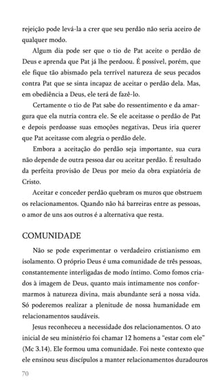 rejeição pode levá-la a crer que seu perdão não seria aceiro de
qualquer modo.
Algum dia pode ser que o tio de Pat aceite o perdão de
Deus e aprenda que Pat já lhe perdoou. É possível, porém, que
ele fique tão abismado pela terrível natureza de seus pecados
contra Pat que se sinta incapaz de aceitar o perdão dela. Mas,
em obediência a Deus, ele terá de fazê-lo.
Certamente o tio de Pat sabe do ressentimento e da amar­
gura que ela nutria contra ele. Se ele aceitasse o perdão de Pat
e depois perdoasse suas emoções negativas, Deus iria querer
que Pat aceitasse com alegria o perdão dele.
Embora a aceitação do perdão seja importante, sua cura
não depende de outra pessoa dar ou aceitar perdão. E resultado
da perfeita provisão de Deus por meio da obra expiatória de
Cristo.
Aceitar e conceder perdão quebram os muros que obstruem
os relacionamentos. Quando não há barreiras entre as pessoas,
o amor de uns aos outros é a alternativa que resta.
COMUNIDADE
Não se pode experimentar o verdadeiro cristianismo em
isolamento. O próprio Deus é uma comunidade de três pessoas,
constantemente interligadas de modo íntimo. Como fomos cria­
dos à imagem de Deus, quanto mais intimamente nos confor­
marmos à natureza divina, mais abundante será a nossa vida.
Só poderemos realizar a plenitude de nossa humanidade em
relacionamentos saudáveis.
Jesus reconheceu a necessidade dos relacionamentos. O ato
inicial de seu ministério foi chamar 12 homens a “estar com ele”
(Mc 3.14). Ele formou uma comunidade. Foi neste contexto que
ele ensinou seus discípulos a manter relacionamentos duradouros
 