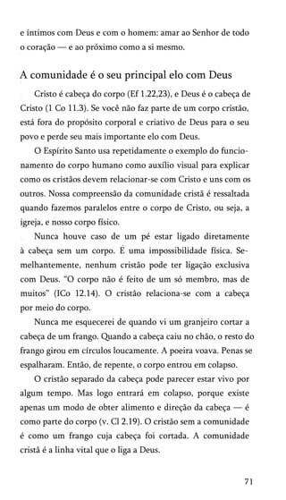 e íntimos com Deus e com o homem: amar ao Senhor de todo
o coração — e ao próximo como a si mesmo.
A comunidade é o seu principal elo com Deus
Cristo é cabeça do corpo (Ef 1.22,23), e Deus é o cabeça de
Cristo (1 Co 11.3). Se você não faz parte de um corpo cristão,
está fora do propósito corporal e criativo de Deus para o seu
povo e perde seu mais importante elo com Deus.
O Espírito Santo usa repetidamente o exemplo do funcio­
namento do corpo humano como auxílio visual para explicar
como os cristãos devem relacionar-se com Cristo e uns com os
outros. Nossa compreensão da comunidade cristã é ressaltada
quando fazemos paralelos entre o corpo de Cristo, ou seja, a
igreja, e nosso corpo físico.
Nunca houve caso de um pé estar ligado diretamente
à cabeça sem um corpo. E uma impossibilidade física. Se­
melhantemente, nenhum cristão pode ter ligação exclusiva
com Deus. “O corpo não é feito de um só membro, mas de
muitos” (ICo 12.14). O cristão relaciona-se com a cabeça
por meio do corpo.
Nunca me esquecerei de quando vi um granjeiro cortar a
cabeça de um frango. Quando a cabeça caiu no chão, o resto do
frango girou em círculos loucamente. A poeira voava. Penas se
espalharam. Então, de repente, o corpo entrou em colapso.
O cristão separado da cabeça pode parecer estar vivo por
algum tempo. Mas logo entrará em colapso, porque existe
apenas um modo de obter alimento e direção da cabeça — é
como parte do corpo (v. Cl 2.19). O cristão sem a comunidade
é como um frango cuja cabeça foi cortada. A comunidade
cristã é a linha vital que o liga a Deus.
71
 