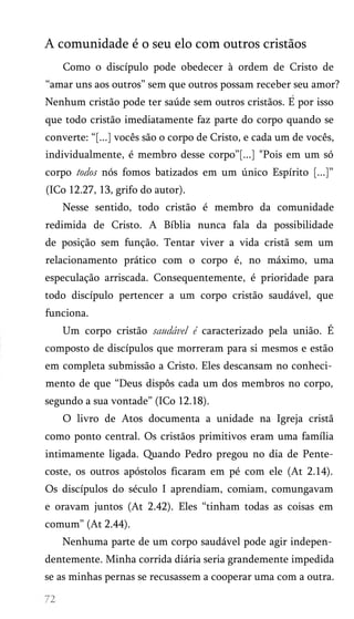 A comunidade é o seu elo com outros cristãos
Como o discípulo pode obedecer à ordem de Cristo de
“amar uns aos outros” sem que outros possam receber seu amor?
Nenhum cristão pode ter saúde sem outros cristãos. E por isso
que todo cristão imediatamente faz parte do corpo quando se
converte: “[...] vocês são o corpo de Cristo, e cada um de vocês,
individualmente, é membro desse corpo”[...] "Pois em um só
corpo todos nós fomos batizados em um único Espírito [...]”
(ICo 12.27, 13, grifo do autor).
Nesse sentido, todo cristão é membro da comunidade
redimida de Cristo. A Bíblia nunca fala da possibilidade
de posição sem função. Tentar viver a vida cristã sem um
relacionamento prático com o corpo é, no máximo, uma
especulação arriscada. Consequentemente, é prioridade para
todo discípulo pertencer a um corpo cristão saudável, que
funciona.
Um corpo cristão saudável é caracterizado pela união. É
composto de discípulos que morreram para si mesmos e estão
em completa submissão a Cristo. Eles descansam no conheci­
mento de que “Deus dispôs cada um dos membros no corpo,
segundo a sua vontade” (ICo 12.18).
O livro de Atos documenta a unidade na Igreja cristã
como ponto central. Os cristãos primitivos eram uma família
intimamente ligada. Quando Pedro pregou no dia de Pente-
coste, os outros apóstolos ficaram em pé com ele (At 2.14).
Os discípulos do século I aprendiam, comiam, comungavam
e oravam juntos (At 2.42). Eles “tinham todas as coisas em
comum” (At 2.44).
Nenhuma parte de um corpo saudável pode agir indepen­
dentemente. Minha corrida diária seria grandemente impedida
se as minhas pernas se recusassem a cooperar uma com a outra.
 