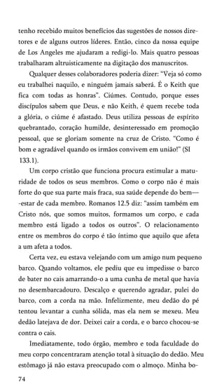 tenho recebido muitos benefícios das sugestões de nossos dire­
tores e de alguns outros líderes. Então, cinco da nossa equipe
de Los Angeles me ajudaram a redigi-lo. Mais quatro pessoas
trabalharam altruisticamente na digitação dos manuscritos.
Qualquer desses colaboradores poderia dizer: “Veja só como
eu trabalhei naquilo, e ninguém jamais saberá. É o Keith que
fica com todas as honras”. Ciúmes. Contudo, porque esses
discípulos sabem que Deus, e não Keith, é quem recebe toda
a glória, o ciúme é afastado. Deus utiliza pessoas de espírito
quebrantado, coração humilde, desinteressado em promoção
pessoal, que se gloriam somente na cruz de Cristo. “Como é
bom e agradável quando os irmãos convivem em união!” (SI
133.1).
Um corpo cristão que funciona procura estimular a matu­
ridade de todos os seus membros. Como o corpo não é mais
forte do que sua parte mais fraca, sua saúde depende do bem—
-estar de cada membro. Romanos 12.5 diz: “assim também em
Cristo nós, que somos muitos, formamos um corpo, e cada
membro está ligado a todos os outros”. O relacionamento
entre os membros do corpo é tão íntimo que aquilo que afeta
a um afeta a todos.
Certa vez, eu estava velejando com um amigo num pequeno
barco. Quando voltamos, ele pediu que eu impedisse o barco
de bater no cais amarrando-o a uma cunha de metal que havia
no desembarcadouro. Descalço e querendo agradar, pulei do
barco, com a corda na mão. Infelizmente, meu dedão do pé
tentou levantar a cunha sólida, mas ela nem se mexeu. Meu
dedão latejava de dor. Deixei cair a corda, e o barco chocou-se
contra o cais.
Imediatamente, todo órgão, membro e toda faculdade do
meu corpo concentraram atenção total à situação do dedão. Meu
estômago já não estava preocupado com o almoço. Minha bo­
74
 