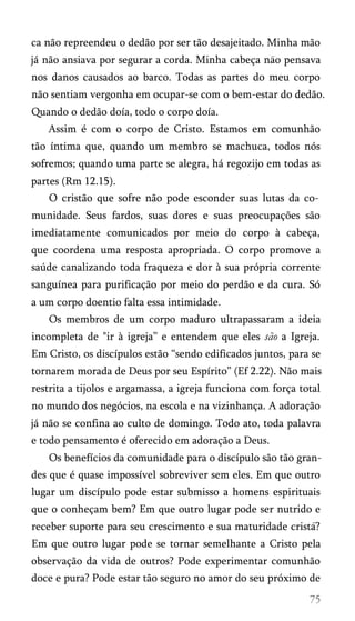 ca não repreendeu o dedão por ser tão desajeitado. Minha mão
já não ansiava por segurar a corda. Minha cabeça nao pensava
nos danos causados ao barco. Todas as partes do meu corpo
não sentiam vergonha em ocupar-se com o bem-estar do dedão.
Quando o dedão doía, todo o corpo doía.
Assim é com o corpo de Cristo. Estamos em comunhão
tão íntima que, quando um membro se machuca, todos nós
sofremos; quando uma parte se alegra, há regozijo em todas as
partes (Rm 12.15).
O cristão que sofre não pode esconder suas lutas da co­
munidade. Seus fardos, suas dores e suas preocupações são
imediatamente comunicados por meio do corpo à cabeça,
que coordena uma resposta apropriada. O corpo promove a
saúde canalizando toda fraqueza e dor à sua própria corrente
sanguínea para purificação por meio do perdão e da cura. Só
a um corpo doentio falta essa intimidade.
Os membros de um corpo maduro ultrapassaram a ideia
incompleta de "ir à igreja” e entendem que eles são a Igreja.
Em Cristo, os discípulos estão “sendo edificados juntos, para se
tornarem morada de Deus por seu Espírito” (Ef 2.22). Não mais
restrita a tijolos e argamassa, a igreja funciona com força total
no mundo dos negócios, na escola e na vizinhança. A adoração
já não se confina ao culto de domingo. Todo ato, toda palavra
e todo pensamento é oferecido em adoração a Deus.
Os benefícios da comunidade para o discípulo são tão gran­
des que é quase impossível sobreviver sem eles. Em que outro
lugar um discípulo pode estar submisso a homens espirituais
que o conheçam bem? Em que outro lugar pode ser nutrido e
receber suporte para seu crescimento e sua maturidade crista?
Em que outro lugar pode se tornar semelhante a Cristo pela
observação da vida de outros? Pode experimentar comunhão
doce e pura? Pode estar tão seguro no amor do seu próximo de
 