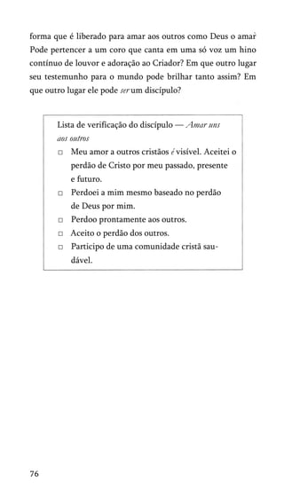 forma que é liberado para amar aos outros como Deus o amar
Pode pertencer a um coro que canta em uma só voz um hino
contínuo de louvor e adoração ao Criador? Em que outro lugar
seu testemunho para o mundo pode brilhar tanto assim? Em
que outro lugar ele pode ser um discípulo?
Lista de verificação do discípulo — Amar uns
aos outros
□ Meu amor a outros cristãos é visível. Aceitei o
perdão de Cristo por meu passado, presente
e futuro.
□ Perdoei a mim mesmo baseado no perdão
de Deus por mim.
□ Perdoo prontamente aos outros.
□ Aceito o perdão dos outros.
□ Participo de uma comunidade cristã sau­
dável.
76
 