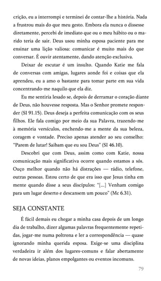 crição, eu a interrompi e terminei de contar-lhe a história. Nada
a frustrou mais do que meu gesto. Embora ela nunca o dissesse
diretamente, percebi de imediato que ou o meu hábito ou o ma­
rido teria de sair. Deus usou minha esposa paciente para me
ensinar uma lição valiosa: comunicar é muito mais do que
conversar. É ouvir atentamente, dando atenção exclusiva.
Deixar de escutar é um insulto. Quando Katie me fala
de conversas com amigas, lugares aonde foi e coisas que ela
aprendeu, eu a amo o bastante para tomar parte em sua vida
concentrando-me naquilo que ela diz.
Eu me sentiria lesado se, depois de derramar o coração diante
de Deus, não houvesse resposta. Mas o Senhor promete respon­
der (SI 91.15). Deus deseja a perfeita comunicação com os seus
filhos. Ele fala comigo por meio da sua Palavra, trazendo-me
à memória versículos, enchendo-me a mente da sua beleza,
coragem e vontade. Preciso apenas atender ao seu conselho:
“Parem de lutar! Saibam que eu sou Deus” (SI 46.10).
Descobri que com Deus, assim como com Katie, nossa
comunicação mais significativa ocorre quando estamos a sós.
Ouço melhor quando não há distrações — rádio, telefone,
outras pessoas. Estou certo de que era isso que Jesus tinha em
mente quando disse a seus discípulos: “[...] Venham comigo
para um lugar deserto e descansem um pouco” (Mc 6.31).
SEJA CONSTANTE
É fácil demais eu chegar a minha casa depois de um longo
dia de trabalho, dizer algumas palavras frequentemente repeti­
das, jogar-me numa poltrona e ler a correspondência — quase
ignorando minha querida esposa. Exige-se uma disciplina
verdadeira ir além dos lugares-comuns e falar abertamente
de novas ideias, planos empolgantes ou eventos incomuns.
 