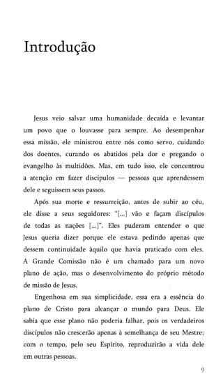Introdução
Jesus veio salvar uma humanidade decaída e levantar
um povo que o louvasse para sempre. Ao desempenhar
essa missão, ele ministrou entre nós como servo, cuidando
dos doentes, curando os abatidos pela dor e pregando o
evangelho às multidões. Mas, em tudo isso, ele concentrou
a atenção em fazer discípulos — pessoas que aprendessem
dele e seguissem seus passos.
Após sua morte e ressurreição, antes de subir ao céu,
ele disse a seus seguidores: “[...] vão e façam discípulos
de todas as nações [...]”. Eles puderam entender o que
Jesus queria dizer porque ele estava pedindo apenas que
dessem continuidade àquilo que havia praticado com eles.
A Grande Comissão não é um chamado para um novo
plano de ação, mas o desenvolvimento do próprio método
de missão de Jesus.
Engenhosa em sua simplicidade, essa era a essência do
plano de Cristo para alcançar o mundo para Deus. Ele
sabia que esse plano não poderia falhar, pois os verdadeiros
discípulos não crescerão apenas à semelhança de seu Mestre;
com o tempo, pelo seu Espírito, reproduzirão a vida dele
em outras pessoas.
 