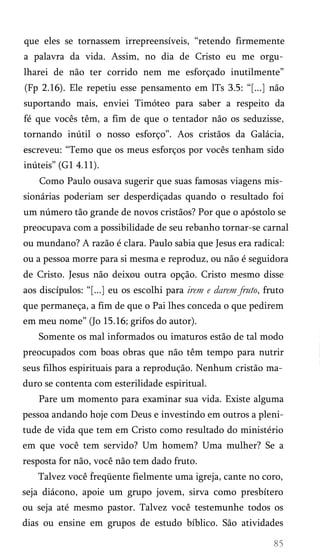que eles se tornassem irrepreensíveis, “retendo firmemente
a palavra da vida. Assim, no dia de Cristo eu me orgu­
lharei de não ter corrido nem me esforçado inutilmente”
(Fp 2.16). Ele repetiu esse pensamento em lTs 3.5: “[...] não
suportando mais, enviei Timóteo para saber a respeito da
fé que vocês têm, a fim de que o tentador não os seduzisse,
tornando inútil o nosso esforço”. Aos cristãos da Galácia,
escreveu: “Temo que os meus esforços por vocês tenham sido
inúteis” (G1 4.11).
Como Paulo ousava sugerir que suas famosas viagens mis­
sionárias poderiam ser desperdiçadas quando o resultado foi
um número tão grande de novos cristãos? Por que o apóstolo se
preocupava com a possibilidade de seu rebanho tornar-se carnal
ou mundano? A razão é clara. Paulo sabia que Jesus era radical:
ou a pessoa morre para si mesma e reproduz, ou não é seguidora
de Cristo. Jesus não deixou outra opção. Cristo mesmo disse
aos discípulos: “[...] eu os escolhi para irem e darem fruto, fruto
que permaneça, a fim de que o Pai lhes conceda o que pedirem
em meu nome” (Jo 15.16; grifos do autor).
Somente os mal informados ou imaturos estão de tal modo
preocupados com boas obras que não têm tempo para nutrir
seus filhos espirituais para a reprodução. Nenhum cristão ma­
duro se contenta com esterilidade espiritual.
Pare um momento para examinar sua vida. Existe alguma
pessoa andando hoje com Deus e investindo em outros a pleni­
tude de vida que tem em Cristo como resultado do ministério
em que você tem servido? Um homem? Uma mulher? Se a
resposta for não, você não tem dado fruto.
Talvez você freqüente fielmente uma igreja, cante no coro,
seja diácono, apoie um grupo jovem, sirva como presbítero
ou seja até mesmo pastor. Talvez você testemunhe todos os
dias ou ensine em grupos de estudo bíblico. São atividades
 