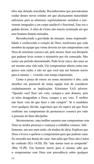 obra seja deixada inacabada. Reconhecemos que precisávamos
cuidar desses novos cristãos até que alcançassem maturidade
suficiente para se alimentar espiritualmente sozinhos e esti­
vessem integrados a um corpo saudável e funcional. Esse era o
padrão divino. A obra de Cristo não estaria terminada até que
seus homens fossem treinados.
Reconhecendo a gravidade da situação, nossa responsabi­
lidade e conhecendo o coração de Deus, resolvemos que cada
membro da equipe que viesse deveria ter um compromisso com
Deus de ministrar conosco até, pelo menos, fazer um discípulo
que pudesse levar avante o ministério por ele começado. Não
existe um período determinado. Pode levar cinco, dez anos ou
até mesmo uma vida toda. Um compromisso aberto como esse
parece sem razão, a não ser que você seja um homem morto
para si mesmo — vivendo com tempo emprestado.
Como o preço de entrar no nosso ministério é alto, cada
membro em potencial de nossa equipe tem de considerar
cuidadosamente as implicações. Eclesiastes 5.4,5 adverte:
“Quando você fizer um voto, cumpra-o sem demora, pois
os tolos desagradam a Deus; cumpra o seu voto. É melhor
não fazer voto do que fazer e não cumprir”. Se o candidato
tiver qualquer dúvida, sugerimos que ele espere até que Deus
confirme seu compromisso de permanecer conosco por todo
o processo de fazer discípulos.
Recentemente, uma mulher assumiu esse compromisso com
Deus na minha presença e começou a trabalhar conosco. Infe­
lizmente, um ano mais tarde, ela mudou de ideia. Explicou que
Deus a levava a quebrar o compromisso para que pudesse casar.
Eu entendia seu desejo de casar, mas sabia que Deus não é autor
de confusão (ICo 14.33). Ele “não mente nem se arrepende”
(ISm 15.29). Um homem morto para si mesmo sabe que
o compromisso com Deus tem precedência sobre qualquer
 